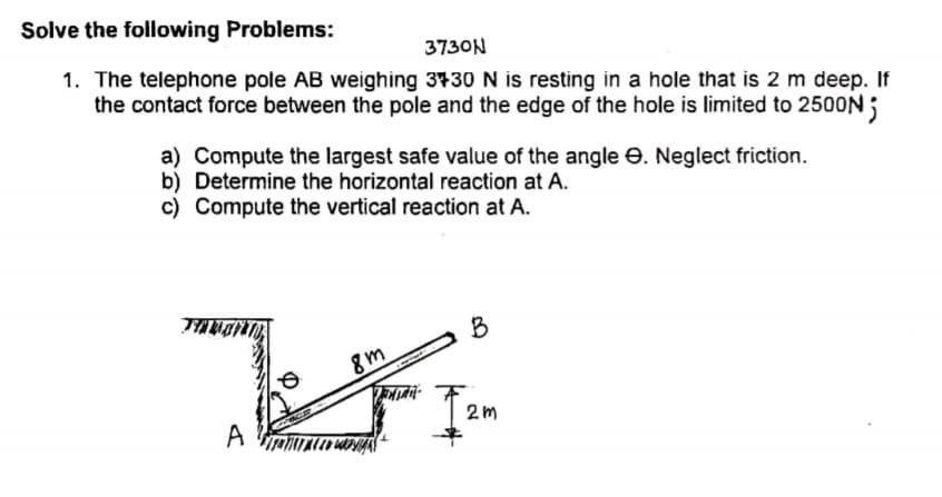 Solve the following Problems:
3730N
1. The telephone pole AB weighing 3730 N is resting in a hole that is 2 m deep. If
the contact force between the pole and the edge of the hole is limited to 2500N
a) Compute the largest safe value of the angle e. Neglect friction.
b) Determine the horizontal reaction at A.
c) Compute the vertical reaction at A.
B
8m
2m
A
