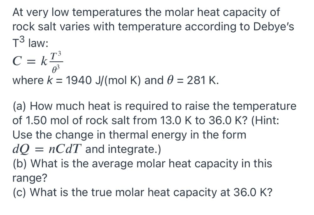 At very low temperatures the molar heat capacity of
rock salt varies with temperature according to Debye's
T3 law:
C
= k
where k = 1940 J/(mol K) and 0 = 281 K.
(a) How much heat is required to raise the temperature
of 1.50 mol of rock salt from 13.0 K to 36.0 K? (Hint:
Use the change in thermal energy in the form
dQ
(b) What is the average molar heat capacity in this
range?
(c) What is the true molar heat capacity at 36.0 K?
nCdT and integrate.)
