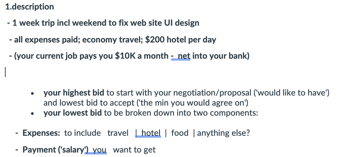 1.description
1 week trip incl weekend to fix web site UI design
- all expenses paid; economy travel; $200 hotel per day
- (your current job pays you $10K a month - net into your bank)
your highest bid to start with your negotiation/proposal ('would like to have')
and lowest bid to accept ('the min you would agree on')
your lowest bid to be broken down into two components:
Expenses: to include travel L hotel | food | anything else?
- Payment ('salary')_you want to get
