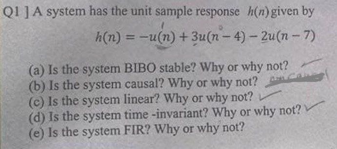 Q1] A system has the unit sample response h(n) given by
h(n)=-u(n) + 3u(n-4)-2u(n-7)
(a) Is the system BIBO stable? Why or why not?
(b) Is the system causal? Why or why not?
(c) Is the system linear? Why or why not?
(d) Is the system time -invariant? Why or why not?
(e) Is the system FIR? Why or why not?