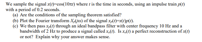 We sample the signal x(?)=cos(10rt) where t is the time in seconds, using an impulse train p()
with a period of 0.2 seconds.
(a) Are the conditions of the sampling theorem satisfied?
(b) Plot the Fourier transform X,(jo) of the signal x,(t)=x(1)p(t1).
(c) We then pass xp(t) through an ideal bandpass filter with center frequency 10 Hz and a
bandwidth of 2 Hz to produce a signal called x,(t). Is x.(t) a perfect reconstruction of x(t)
or not? Explain why your answer makes sense.

