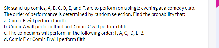 Six stand-up comics, A, B, C, D, E, and F, are to perform on a single evening at a comedy club.
The order of performance is determined by random selection. Find the probability that:
a. Comic F will perform fourth.
b. Comic A will perform third and Comic C will perform fifth.
c. The comedians will perform in the following order: F, A, C, D, E B.
d. Comic E or Comic B will perform fifth.
