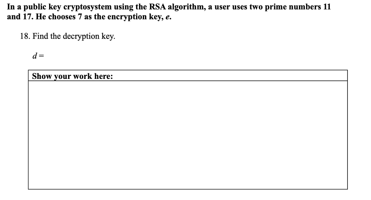 In a public key cryptosystem using the RSA algorithm, a user uses two prime numbers 11
and 17. He chooses 7 as the encryption key, e.
18. Find the decryption key.
d
Show your work here:

