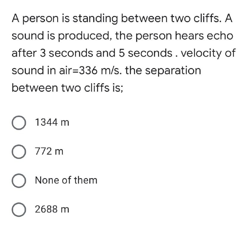 A person is standing between two cliffs. A
sound is produced, the person hears echo
after 3 seconds and 5 seconds. velocity of
sound in air-336 m/s. the separation
between two cliffs is;
O 1344 m
O 772 m
O None of them
O 2688 m