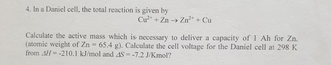 4. In a Daniel cell, the total reaction is given by
Cu²+ + Zn → Zn²+ + Cu
Calculate the active mass which is necessary to deliver a capacity of 1 Ah for Zn.
(atomic weight of Zn = 65.4 g). Calculate the cell voltage for the Daniel cell at 298 K
from 4H-210.1 kJ/mol and AS = -7.2 J/Kmol?