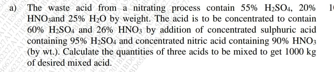 60%
The waste acid from a nitrating process contain 55% H2SO4, 20%
HNOzand
H2O by weight. The acid is to be concentrated to contain
and 26% HNO3 by addition of concentrated sulphuric acid
containing 95% H2SO4 and concentrated nitric acid containing 90% HNO3
of desired mixed acid.
E9
27A171E9460
2327A171E94
3662327A17
IBD6
BD65E
