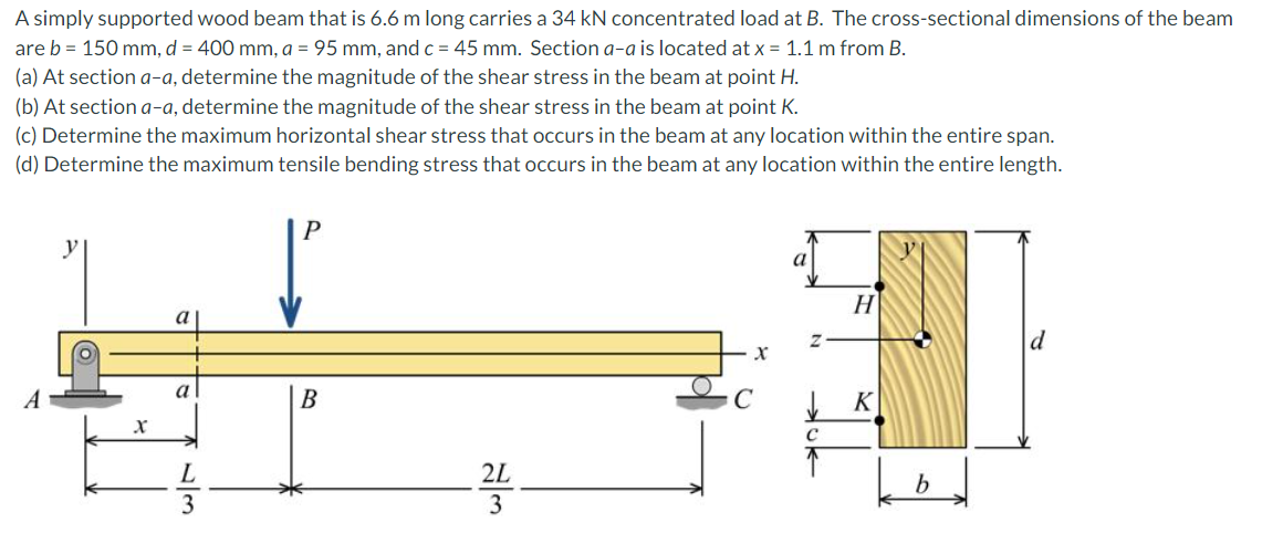 A simply supported wood beam that is 6.6 m long carries a 34 kN concentrated load at B. The cross-sectional dimensions of the beam
are b = 150 mm, d = 400 mm, a = 95 mm, andc = 45 mm. Section a-a is located at x = 1.1 m from B.
(a) At section a-a, determine the magnitude of the shear stress in the beam at point H.
(b) At section a-a, determine the magnitude of the shear stress in the beam at point K.
(c) Determine the maximum horizontal shear stress that occurs in the beam at any location within the entire span.
(d) Determine the maximum tensile bending stress that occurs in the beam at any location within the entire length.
y
H
a
d
a
A
В
K
L
2L
3
