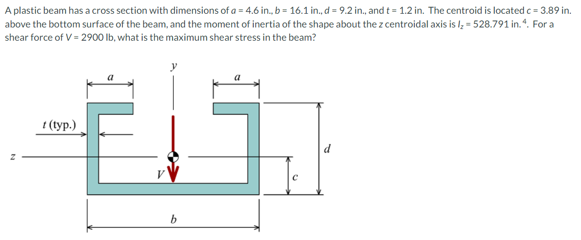 A plastic beam has a cross section with dimensions of a = 4.6 in., b = 16.1 in., d = 9.2 in., and t = 1.2 in. The centroid is located c = 3.89 in.
above the bottom surface of the beam, and the moment of inertia of the shape about the z centroidal axis is lz = 528.791 in.4. For a
shear force of V = 2900 lb, what is the maximum shear stress in the beam?
y
a
t (typ.)
d
