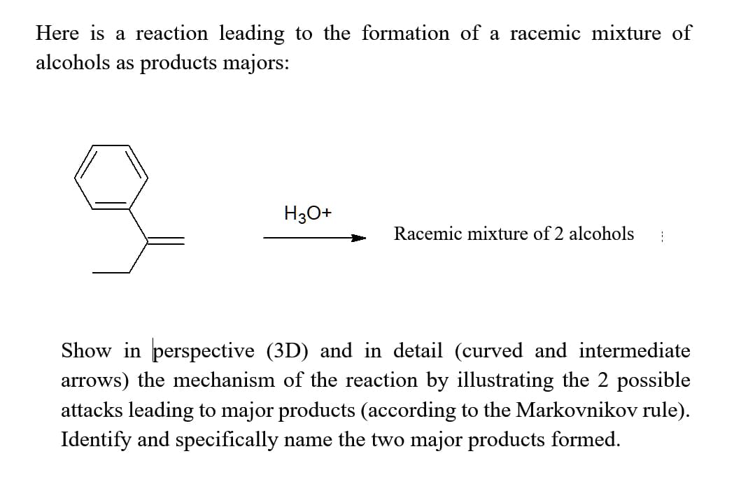 Here is a reaction leading to the formation of a racemic mixture of
alcohols as products majors:
H30+
Racemic mixture of 2 alcohols
Show in perspective (3D) and in detail (curved and intermediate
arrows) the mechanism of the reaction by illustrating the 2 possible
attacks leading to major products (according to the Markovnikov rule).
Identify and specifically name the two major products formed.
