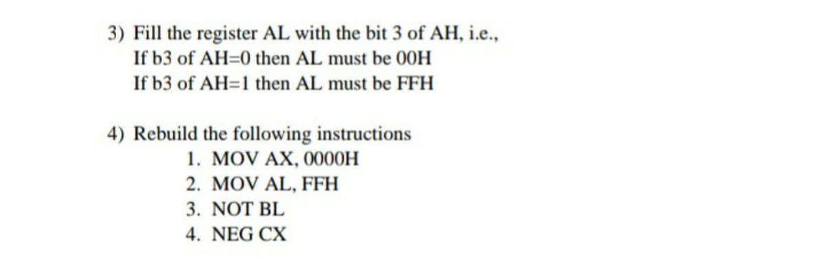 3) Fill the register AL with the bit 3 of AH, i.e.,
If b3 of AH=0 then AL must be 00H
If b3 of AH=1 then AL must be FFH
4) Rebuild the following instructions
1. MOV AX, 0000H
2. MOV AL, FFH
3. NOT BL
4. NEG CX

