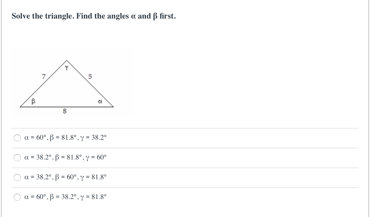 Solve the triangle. Find the angles a and ß first.
a = 60°, ß = 81.8°, y = 38.2°
a = 38.2°, B = 81.8°, y = 60°
a = 38.2°, B = 60°, y = 81.8°
a = 60°, ß = 38.2°, y = 81.8°
