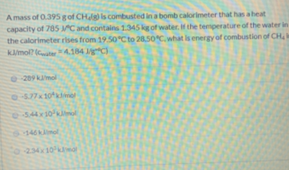 A mass of 0.395 g of CHalg) is combusted in a bomb calorimeter that has a heat
capacity of 785 C and contains 1.345 kg of water. If the temperature of the water in
the calorimeter rises from 19.50°C to 28,50 C, what is energy of combustion of CH in
k/mol? (Cwater4.184 J/gC)
-289 k/mol
75.77x10klimol
544x10 kJ/mol
6-146klimol
-234x 10 kmal
