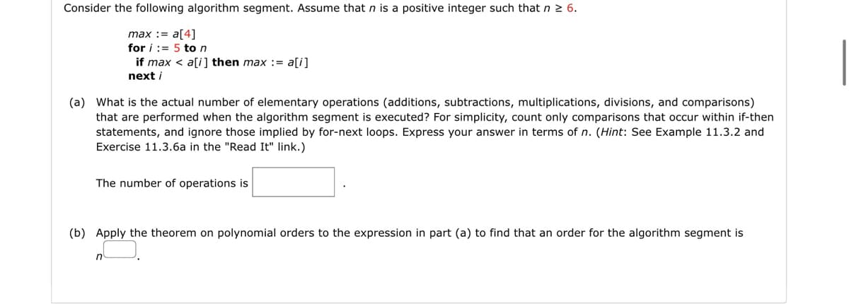 Consider the following algorithm segment. Assume that n is a positive integer such that n 2 6.
max := a[4]
for i := 5 ton
if max < a[i] then max := a[i]
next i
(a) What is the actual number of elementary operations (additions, subtractions, multiplications, divisions, and comparisons)
that are performed when the algorithm segment is executed? For simplicity, count only comparisons that occur within if-then
statements, and ignore those implied by for-next loops. Express your answer in terms of n. (Hint: See Example 11.3.2 and
Exercise 11.3.6a in the "Read It" link.)
The number of operations is
(b) Apply the theorem on polynomial orders to the expression in part (a) to find that an order for the algorithm segment is
n
