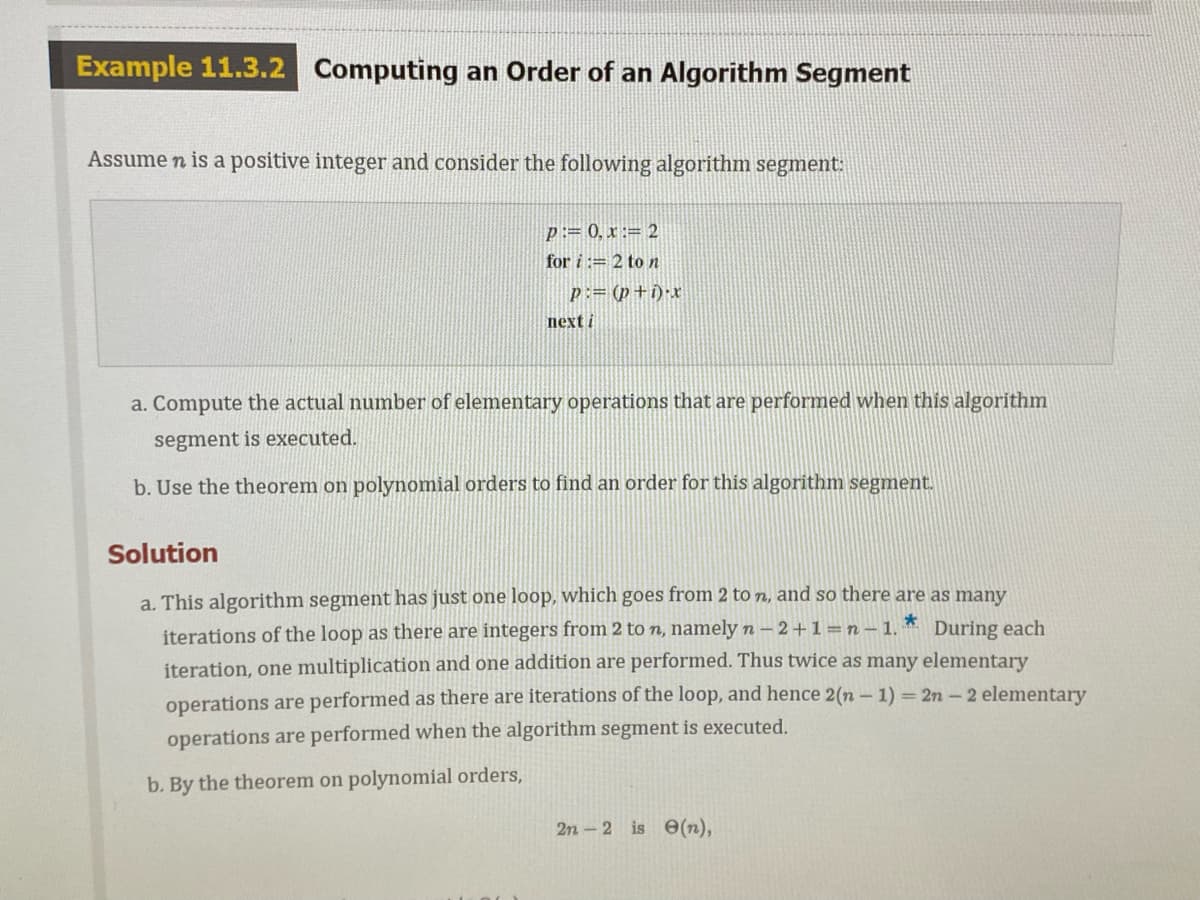 Example 11.3.2
Computing an Order of an Algorithm Segment
Assume n is a positive integer and consider the following algorithm segment:
p:= 0, x := 2
for i := 2 to n
p:= (p+i)•x
next i
a. Compute the actual number of elementary operations that are performed when this algorithm
segment is executed.
b. Use the theorem on polynomial orders to find an order for this algorithm segment.
Solution
a. This algorithm segment has just one loop, which goes from 2 to n, and so there are as many
iterations of the loop as there are integers from 2 to n, namely n – 2+1=n- 1.
During each
iteration, one multiplication and one addition are performed. Thus twice as many elementary
operations are performed as there are iterations of the loop, and hence 2(n – 1) = 2n- 2 elementary
operations are performed when the algorithm segment is executed.
b. By the theorem on polynomial orders,
2n - 2 is 6(n),
