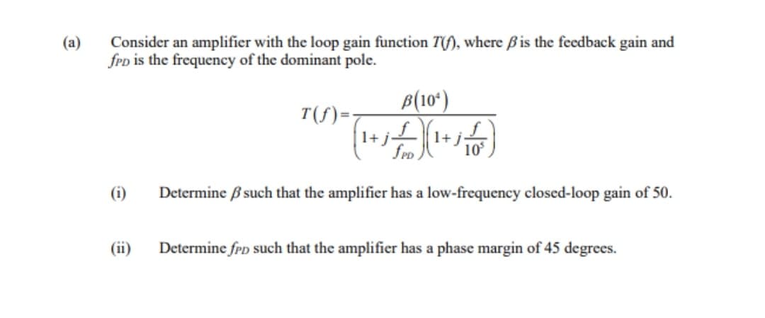 Consider an amplifier with the loop gain function T(f), where Bis the feedback gain and
fep is the frequency of the dominant pole.
B(10*)
T(f)=:
1+j
1+j
10
(i)
Determine ß such that the amplifier has a low-frequency closcd-loop gain of 50.
(ii)
Determine frD such that the amplifier has a phase margin of 45 degrees.
