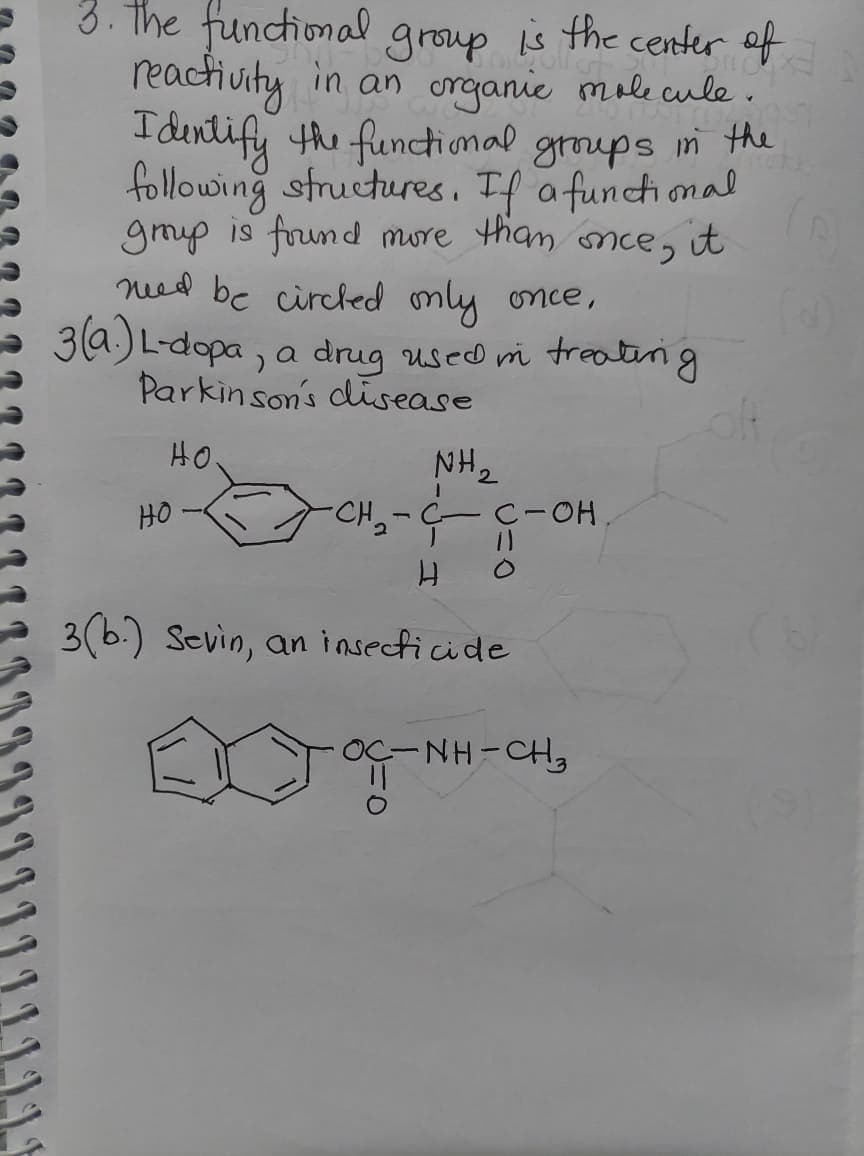 3. The functional group is the center of
reactiuity in an organie mole cule.
I dentify the functional groups n the
following structures, If a functional
gmp is frund more than nce, it
ned be circled mly once,
3a.) L-dopa, a drug used i treateng
Parkinson's disease
HO
NH2
HO -
CH,-C C-OH.
3(b.) Sevin, an insecticide
OÇ-NH-CH3
