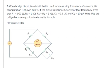 A Wien bridge circuit is a circuit that is used for measuring frequency of a source, its
configuration is shown below. If the circuit is balanced, solve for that frequency given
that R₁ = 500 Q2. R₂ = 1 kQ, R₂ = R₁ = 2 KQ. C₂-0.5 μF, and C= 10 uF. Hint: Use the
bridge balance equation to derive its formula.
f[frequency] Hz
AC
meter
R₂
R₁