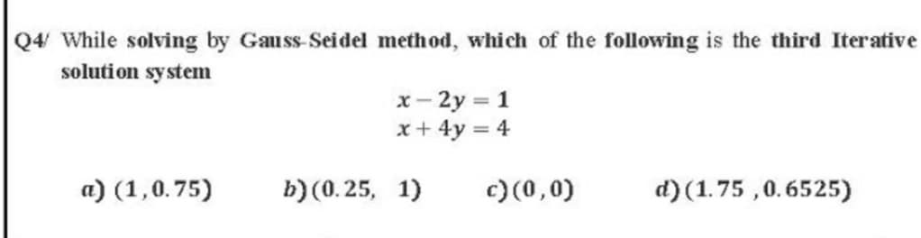 Q4 While solving by Gauss-Seidel method, which of the following is the third Iterative
solution system
x- 2y = 1
x+ 4y = 4
%3D
a) (1,0.75)
b) (0.25, 1)
c) (0,0)
d)(1.75 ,0.6525)
