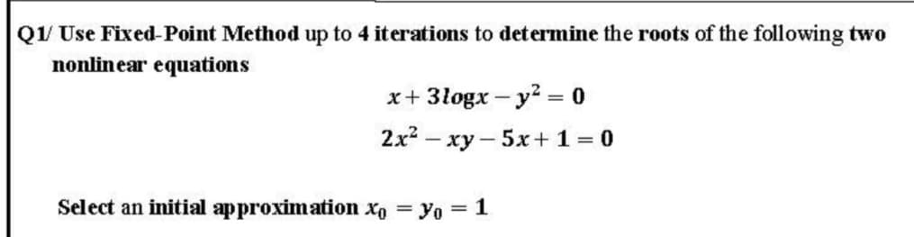 Q/ Use Fixed-Point Method up to 4 iterations to determine the roots of the following two
nonlinear equations
x+ 3logx- y2 = 0
|3|
2x? – xy – 5x +1= 0
Select an initial approximation xo = yo = 1

