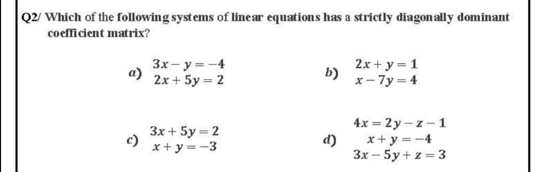 Q2/ Which of the following systems of linear equations has a strictly diagonally dominant
coefficient matrix?
3x- y =-4
a)
2х+ 5у%—
2x + y = 1
b)
x- 7y = 4
= 2
4x = 2y - z – 1
Зх + 5у %3D2
c)
x+ y = -3
d)
x+ y = -4
Зх — 5у+z%3D 3
