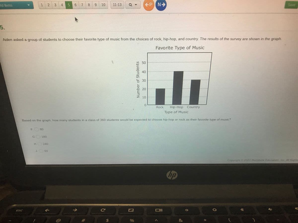 1 2
3 4 5 67 8 9
11-13
PN>
Save
All Items
10
5.
Aiden asked a group of students to choose their favorite type of music from the choices of rock, hip-hop, and country. The results of the survey are shown in the graph.
Favorite Type of Music
950
40
30
20
10
Rock
Hip-Hop Country
Type of Music
Based on the graph, how many students in a class of 360 students would be expected to choose hip-hop or rock as their favorite type of music?
F.
80
G.
180
H.
240
J.
60
Copyright 2021 lluminate Education Inc All Rights
Chp
esc
$4
&
96
Number of Students
%24
