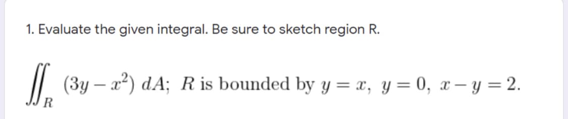 1. Evaluate the given integral. Be sure to sketch region R.
|| (3y – a²) dA; R is bounded by y = x, y= 0, x – y = 2.
R
