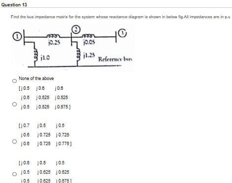 Question 13
Find the bus impedance matrix for the system whose reactance diagram is shawn in below fig. Al impedances are in p.u
j0.25
j0.05
j1.0
j1.25
Reference bus
None of the above
Ij0.5 j0.8
j0.6
j0.8 j0.525 j0.525
j0.5 j0.525 j0.575)
[j0.7 j0.5
j0.5
j0.6
j0.725 j0.725
j0.725 j0.775]
Ij0.6
j0.5
j0.5
j0.5
j0.625 j0.625
10.5
10.625 j0.6751
