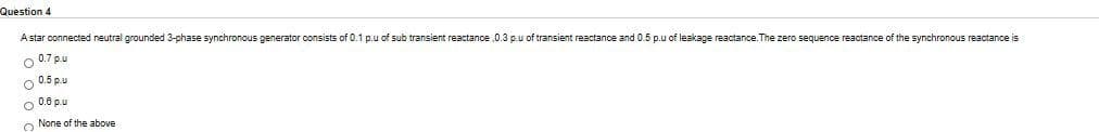 Question 4
Astar connected neutral grounded 3-phase synchronous generator consists of 0.1 p.u of sub transient reactance ,0.3 p.u of transient reactance and 0.5 p.u of leakage reactance. The zero sequence reactance of the synchronous reactance is
O 0.7 p.u
o 0.5 p.u
O 0.6 p.u
O None of the above
