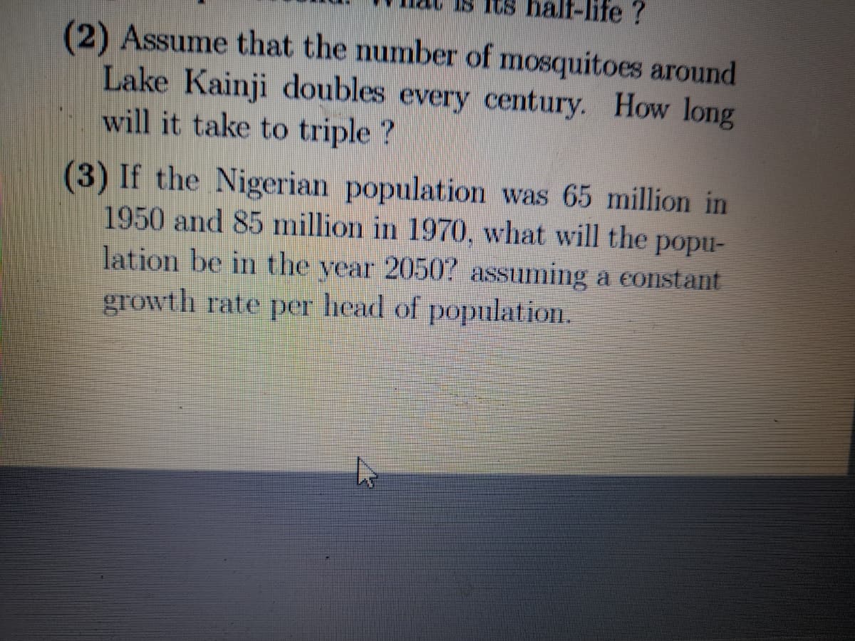 18 its na
life?
(2) Assume that the number of mosquitoes around
Lake Kainji doubles every century. How long
will it take to triple ?
(3) If the Nigerian population was 65 million in
1950 and 85 million in 1970, what will the popu-
lation be in the year 2050? assuming a constant
growth rate per head of population.
