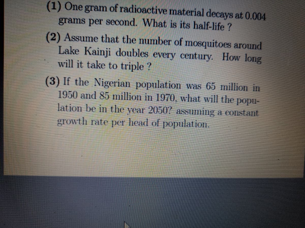 (1) One gram of radioactive material decays at 0.004
grams per second. What is its half-life ?
(2) Assume that the number of mosquitoes around
Lake Kainji doubles every century. How long
will it take to triple ?
(3) If the Nigerian population was 65 million in
1950 and 85 million in 1970, what will the popu-
lation be in the year 2050 assuming a eonstant
growth rate per head of population.
