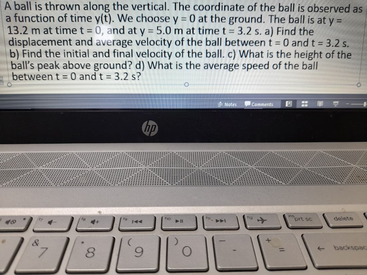 A ball is thrown along the vertical. The coordinate of the ball is observed as
a function of time y(t). We choose y = 0 at the ground. The ball is at y =
13.2 m at time t = 0, and at y 5.0 m at time t = 3.2 s. a) Find the
displacement and average velocity of the ball between t = 0 and t = 3.2 s.
b) Find the initial and final velocity of the ball. c) What is the height of the
ball's peak above ground? d) What is the average speed of the ball
between t = 0 and t = 3.2 s?
%3D
- Notes
Comments
hp
ins
prt sc
f9
f1o
f12
delete
&
backspac
7.
8.
9.
