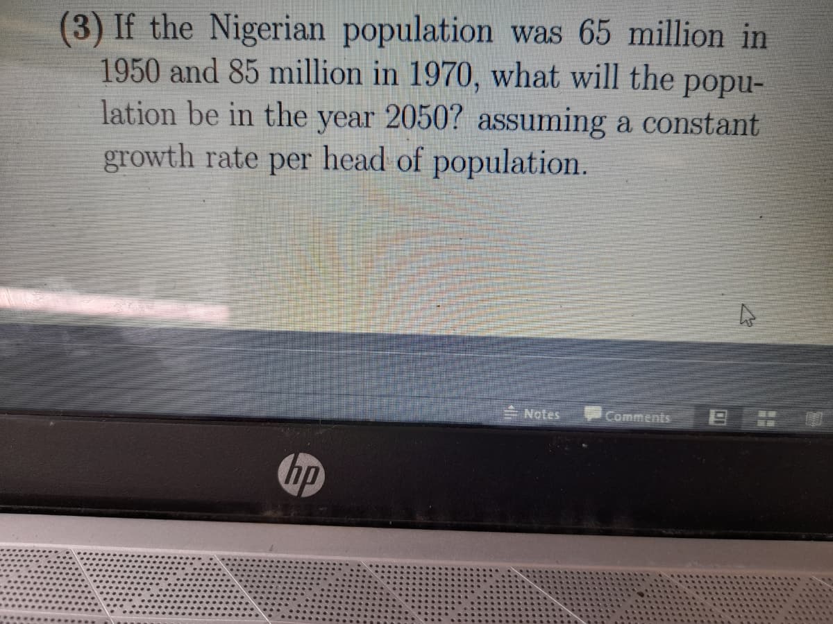 (3) If the Nigerian population was 65 million in
1950 and 85 million in 1970, what will the popu-
lation be in the year 2050? assuming a constant
growth rate per head of population.
Notes
Comments
