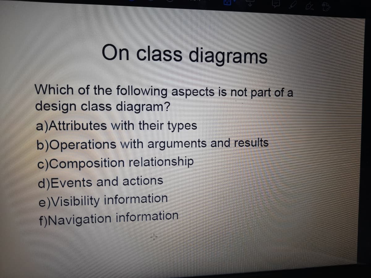 On class diagrams
Which of the following aspects is not part of a
design class diagram?
a)Attributes with their types
b)Operations with arguments and results
c)Composition relationship
d)Events and actions
e)Visibility information
f)Navigation information
