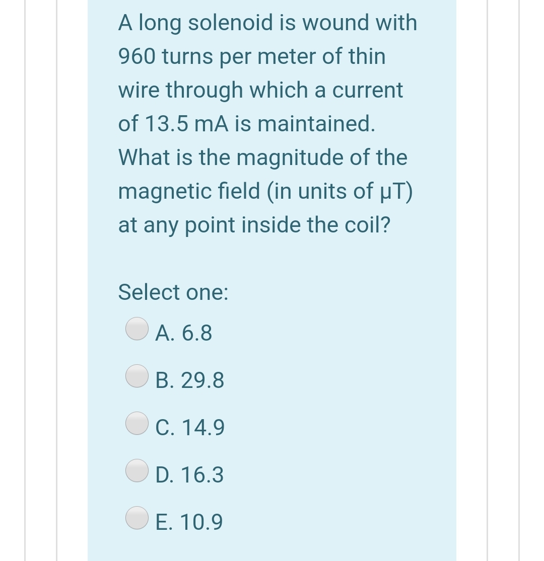 A long solenoid is wound with
960 turns per meter of thin
wire through which a current
of 13.5 mA is maintained.
What is the magnitude of the
magnetic field (in units of µT)
at any point inside the coil?
Select one:
А. 6.8
В. 29.8
C. 14.9
D. 16.3
Е. 10.9
