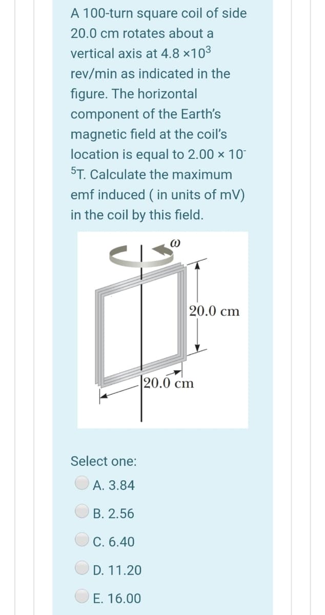 A 100-turn square coil of side
20.0 cm rotates about a
vertical axis at 4.8 ×103
rev/min as indicated in the
figure. The horizontal
component of the Earth's
magnetic field at the coil's
location is equal to 2.00 x 10
5T. Calculate the maximum
emf induced ( in units of mV)
in the coil by this field.
20.0 cm
20.0 cm
Select one:
A. 3.84
B. 2.56
C. 6.40
D. 11.20
E. 16.00
