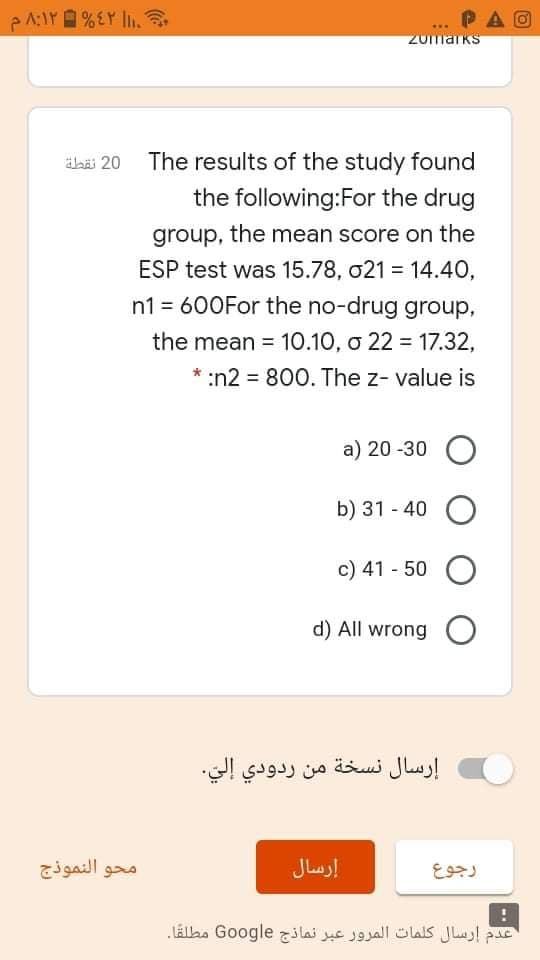 PAO
zomarks
äbi 20 The results of the study found
the following:For the drug
group, the mean score on the
ESP test was 15.78, o21 = 14.40,
n1 = 600For the no-drug group,
the mean = 10.10, o 22 = 17.32,
* :n2 = 800. The z- value is
a) 20 -30 O
b) 31 - 40 O
c) 41 - 50 O
d) All wrong O
إرسال نسخة من ردودي إلي.
محو النموذج
إرسال
رجوع
عدم إرسال كلمات المرور عبر نماذج Go ogle مطلقا.
