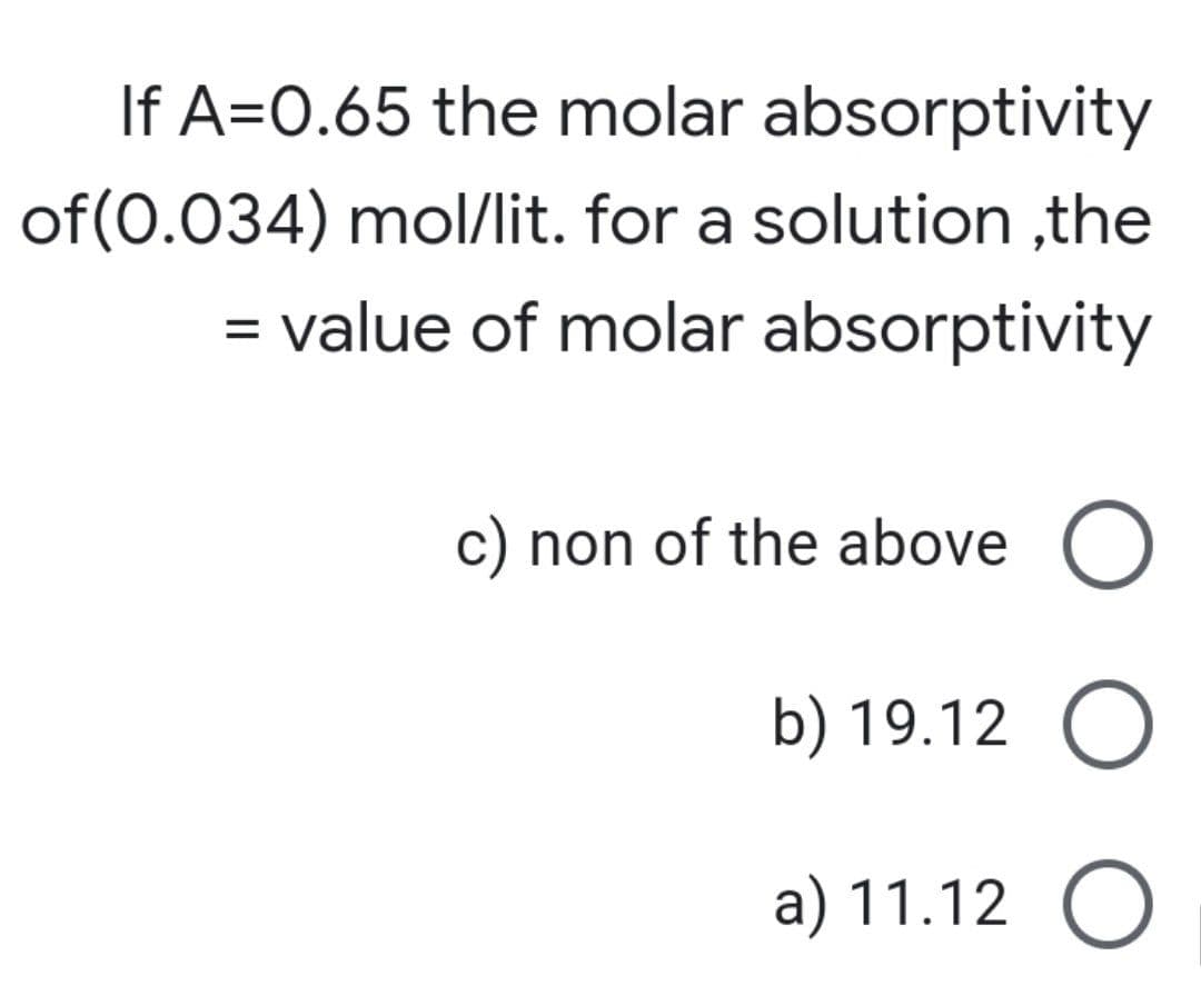 If A=0.65 the molar absorptivity
of(0.034) mol/lit. for a solution ,the
value of molar absorptivity
c) non of the above O
b) 19.12 O
a) 11.12 O
