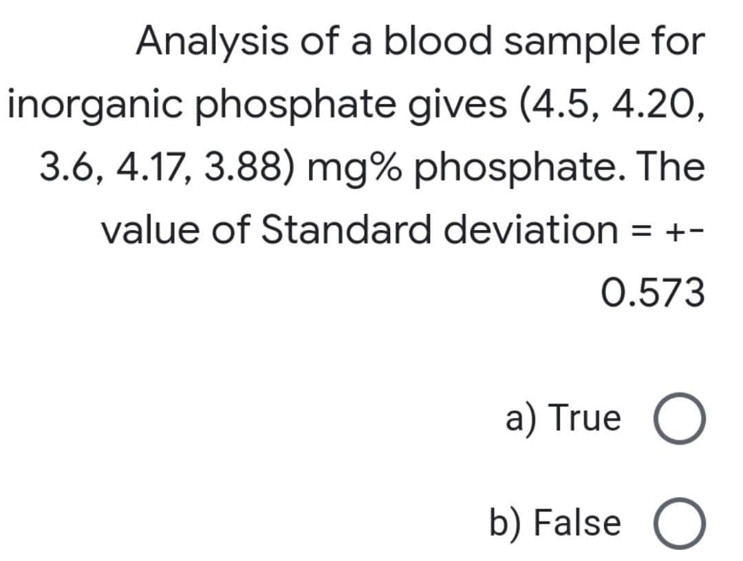 Analysis of a blood sample for
inorganic phosphate gives (4.5, 4.20,
3.6, 4.17, 3.88) mg% phosphate. The
value of Standard deviation = +-
0.573
a) True O
b) False O
