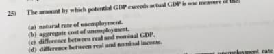 25)
The amount by which potential GDP exceeds actual GDP is one measure
(a) matural rate of unemploynment.
(b) aggregate cost of unemployment.
(e) difference between real and nominal GDP.
(d) difference between real and nominal income.
rate

