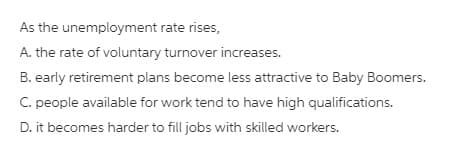 As the unemployment rate rises,
A. the rate of voluntary turnover increases.
B. early retirement plans become less attractive to Baby Boomers.
C. people available for work tend to have high qualifications.
D. it becomes harder to fill jobs with skilled workers.
