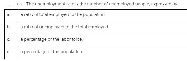 68. The unemployment rate is the number of unemployed people, expressed as
a.
a ratio of total employed to the population.
b.
a ratio of unemployed to the total employed.
C.
a percentage of the labor force.
d.
a percentage of the population.
