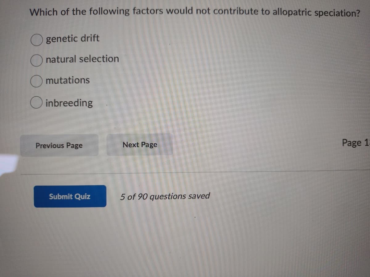 Which of the following factors would not contribute to allopatric speciation?
genetic drift
natural selection
mutations
O inbreeding
Previous Page
Next Page
Page 1:
Submit Quiz
5 of 90 questions saved
