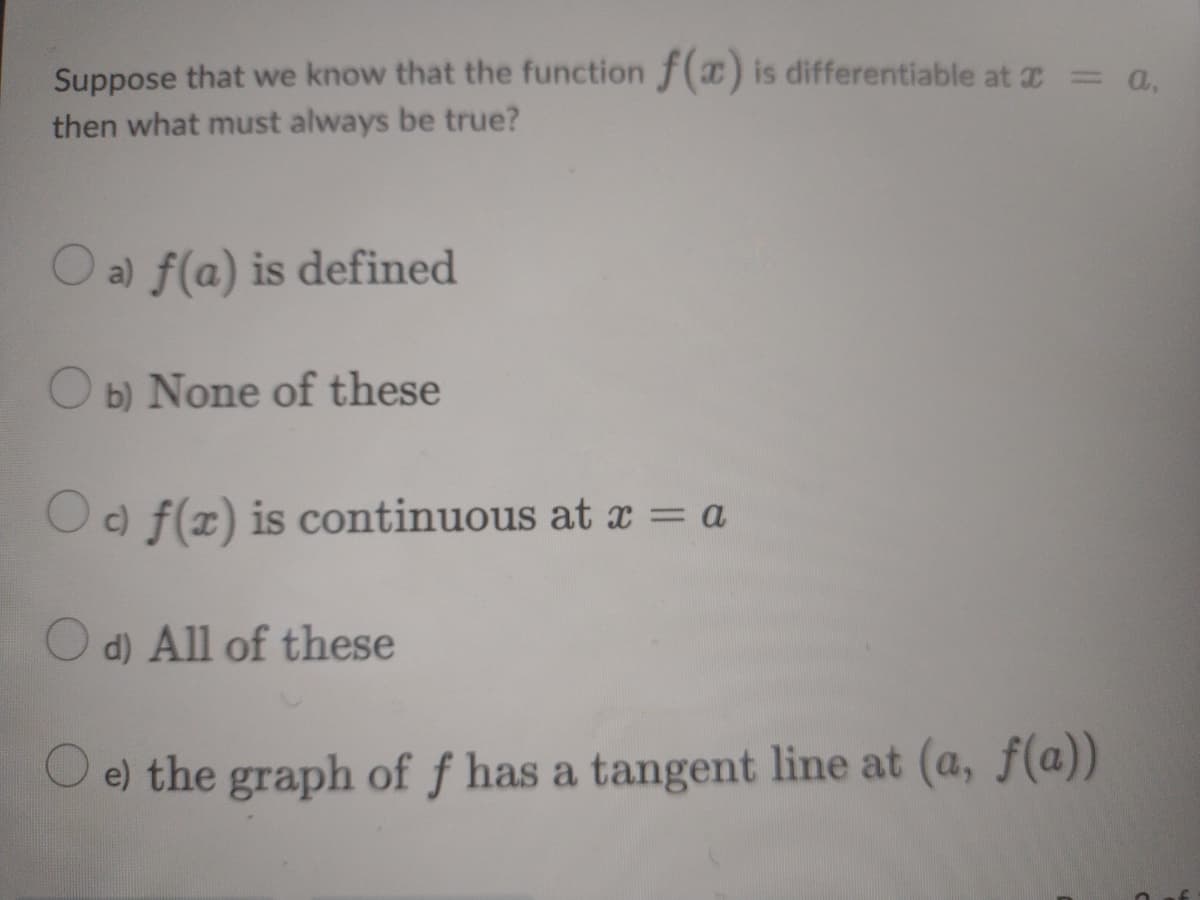 Suppose that we know that the function f(x) is differentiable at = a,
then what must always be true?
O a) f(a) is defined
O b) None of these
Oc) f(x) is continuous at x = a
O d) All of these
e) the graph of ƒ has a tangent line at (a, f(a))
