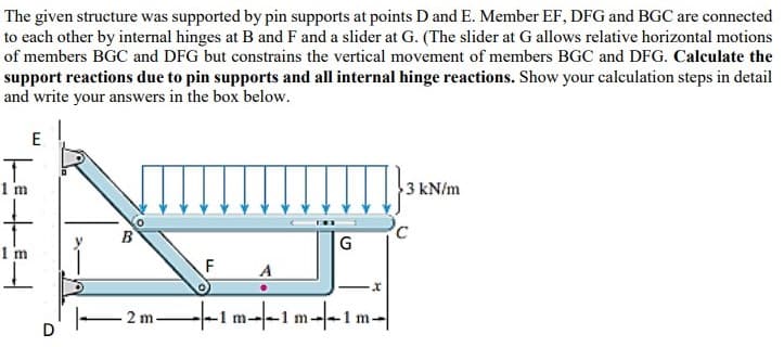 The given structure was supported by pin supports at points D and E. Member EF, DFG and BGC are connected
to each other by internal hinges at B and F and a slider at G. (The slider at G allows relative horizontal motions
of members BGC and DFG but constrains the vertical movement of members BGC and DFG. Calculate the
support reactions due to pin supports and all internal hinge reactions. Show your calculation steps in detail
and write your answers in the box below.
E
1 m
3 kN/m
1 m
2 m-
-t-1m-1 m-|-1m-
D
