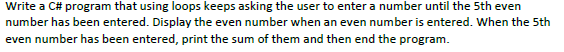 Write a C# program that using loops keeps asking the user to enter a number until the 5th even
number has been entered. Display the even number when an even number is entered. When the 5th
even number has been entered, print the sum of them and then end the program.
