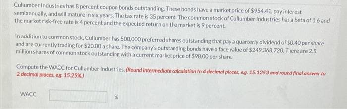 Cullumber Industries has 8 percent coupon bonds outstanding. These bonds have a market price of $954.41, pay interest
semiannually, and will mature in six years. The tax rate is 35 percent. The common stock of Cullumber Industries has a beta of 1.6 and
the market risk-free rate is 4 percent and the expected return on the market is 9 percent.
In addition to common stock, Cullumber has 500,000 preferred shares outstanding that pay a quarterly dividend of $0.40 per share
and are currently trading for $20.00 a share. The company's outstanding bonds have a face value of $249,368,720. There are 2.5
million shares of common stock outstanding with a current market price of $98.00 per share.
Compute the WACC for Cullumber Industries. (Round intermediate calculation to 4 decimal places, e.g. 15.1253 and round final answer to
2 decimal places, eg. 15.25%)
WACC