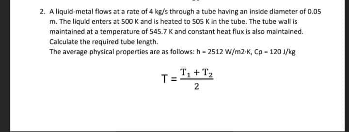2. A liquid-metal flows at a rate of 4 kg/s through a tube having an inside diameter of 0.05
m. The liquid enters at 500 K and is heated to 505 K in the tube. The tube wall is
maintained at a temperature of 545.7 K and constant heat flux is also maintained.
Calculate the required tube length.
The average physical properties are as follows: h = 2512 W/m2-K, Cp = 120 J/kg
T= 1+ T,
2.
