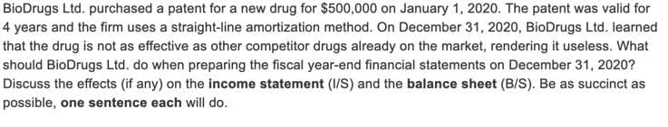 BioDrugs Ltd. purchased a patent for a new drug for $500,000 on January 1, 2020. The patent was valid for
4 years and the firm uses a straight-line amortization method. On December 31, 2020, BioDrugs Ltd. learned
that the drug is not as effective as other competitor drugs already on the market, rendering it useless. What
should BioDrugs Ltd. do when preparing the fiscal year-end financial statements on December 31, 2020?
Discuss the effects (if any) on the income statement (1/S) and the balance sheet (B/S). Be as succinct as
possible, one sentence each will do.
