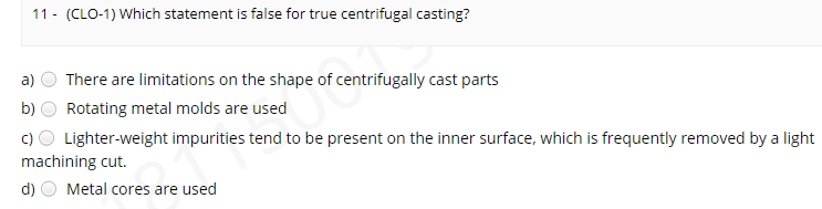 11 - (CLO-1) Which statement is false for true centrifugal casting?
a)
There are limitations on the shape of centrifugally cast parts
b)
Rotating metal molds are used
c) O Lighter-weight impurities tend to be present on the inner surface, which is frequently removed by a light
machining cut.
d)
Metal cores are used
