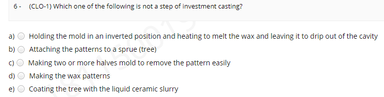 6- (CLO-1) Which one of the following is not a step of investment casting?
a)
Holding the mold in an inverted position and heating to melt the wax and leaving it to drip out of the cavity
b)
Attaching the patterns to a sprue (tree)
Making two or more halves mold to remove the pattern easily
d)
Making the wax patterns
e)
Coating the tree with the liquid ceramic slurry
